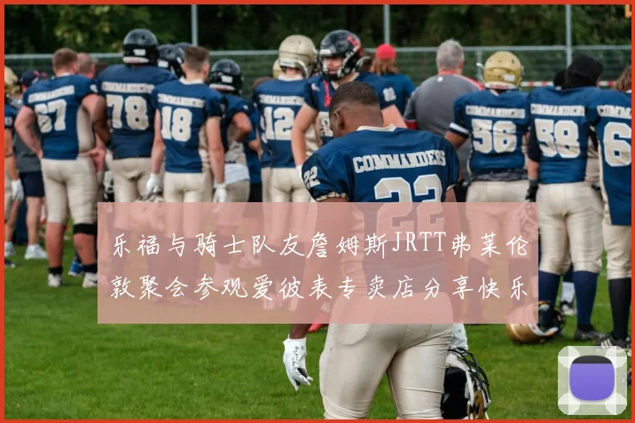 乐福与骑士队友詹姆斯JRTT弗莱伦敦聚会参观爱彼表专卖店分享快乐时光