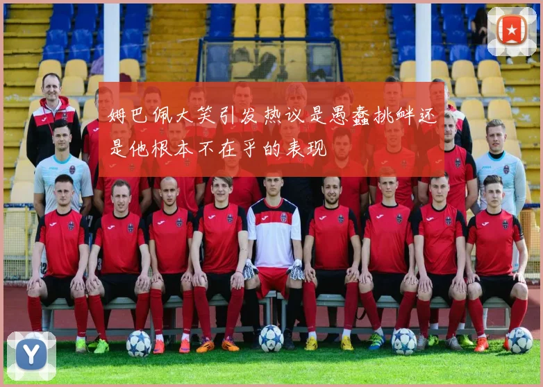 姆巴佩大笑引发热议是愚蠢挑衅还是他根本不在乎的表现