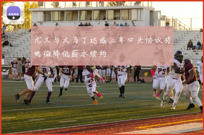尤文与大马丁达成三年口头协议将略微降低薪水续约