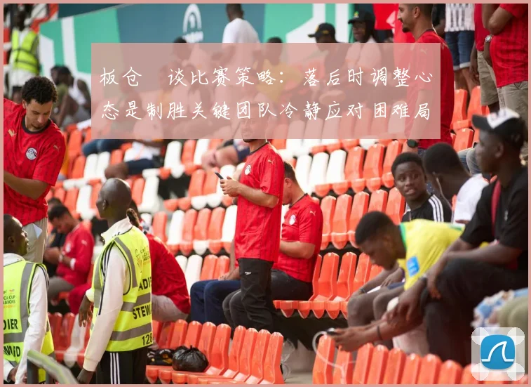 板仓滉谈比赛策略：落后时调整心态是制胜关键团队冷静应对困难局面