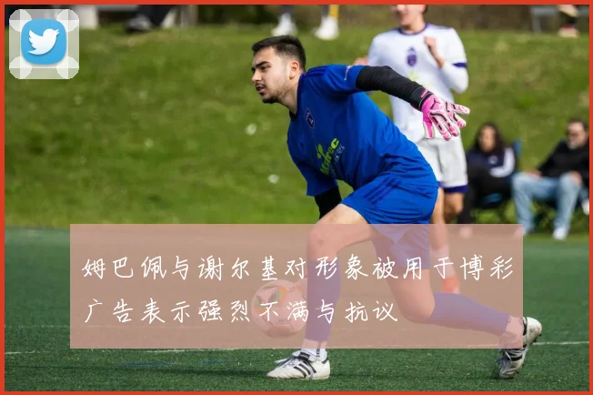 姆巴佩与谢尔基对形象被用于博彩广告表示强烈不满与抗议