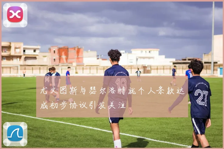 尤文图斯与瑟尔洛特就个人条款达成初步协议引发关注