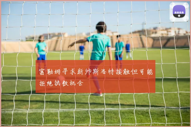 富勒姆寻求新帅斯洛特接触但可能拒绝执教机会