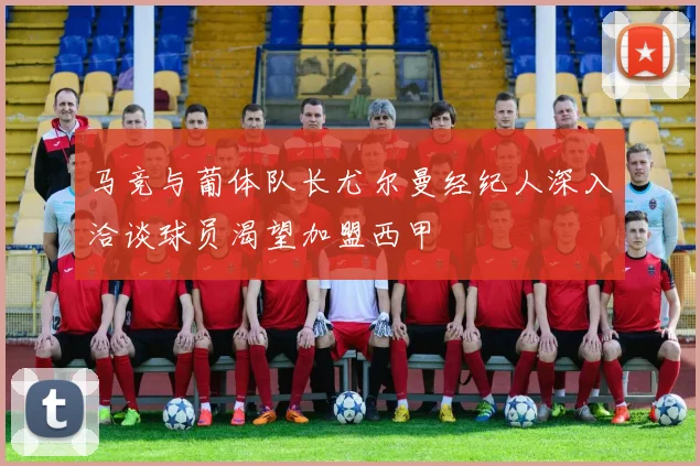马竞与葡体队长尤尔曼经纪人深入洽谈球员渴望加盟西甲