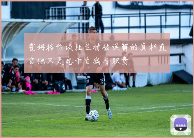 霍姆格伦谈杜兰特被误解的真相直言他只是忠于自我与职责