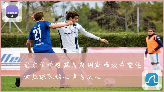 吉尔伯特透露与詹姆斯面谈希望他回归球队的心声与决心