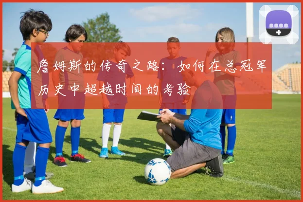 詹姆斯的传奇之路：如何在总冠军历史中超越时间的考验