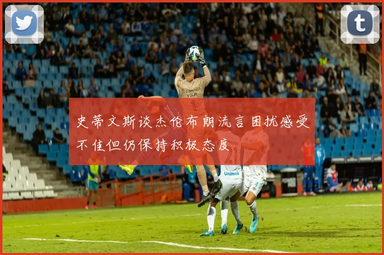 史蒂文斯谈杰伦布朗流言困扰感受不佳但仍保持积极态度