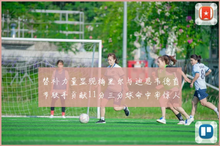替补力量显现梅里尔与迪恩韦德首节联手贡献11分三分球命中率惊人
