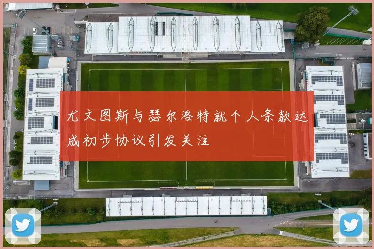 尤文图斯与瑟尔洛特就个人条款达成初步协议引发关注