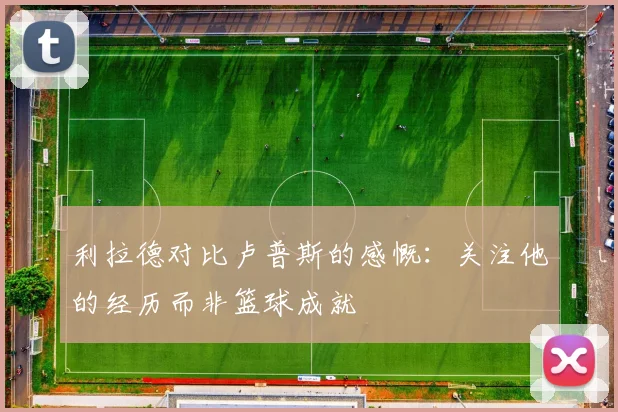 利拉德对比卢普斯的感慨：关注他的经历而非篮球成就