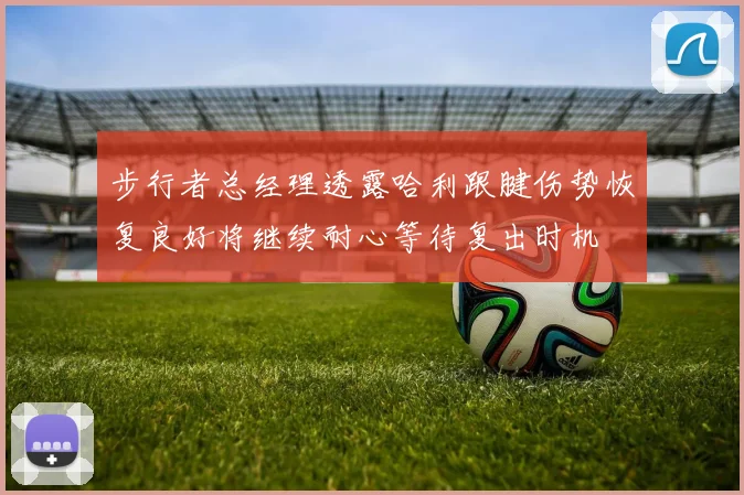 步行者总经理透露哈利跟腱伤势恢复良好将继续耐心等待复出时机