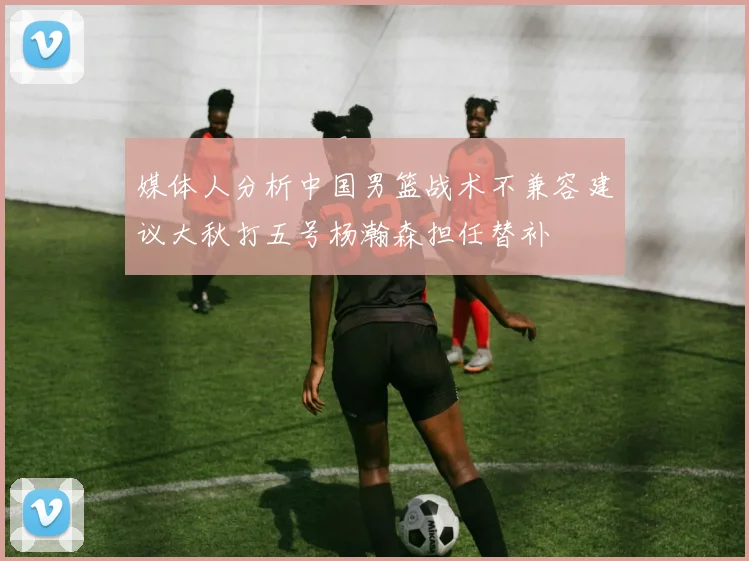 媒体人分析中国男篮战术不兼容建议大秋打五号杨瀚森担任替补