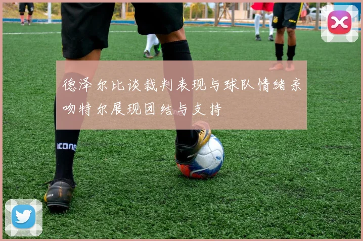 德泽尔比谈裁判表现与球队情绪亲吻特尔展现团结与支持