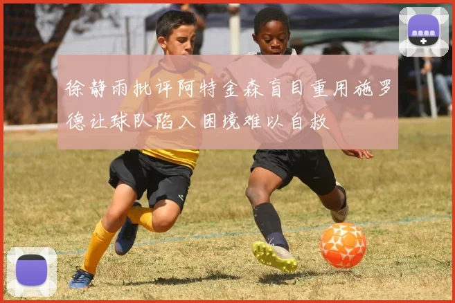 徐静雨批评阿特金森盲目重用施罗德让球队陷入困境难以自救