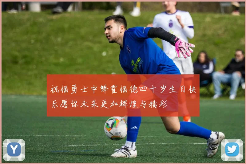 祝福勇士中锋霍福德四十岁生日快乐愿你未来更加辉煌与精彩