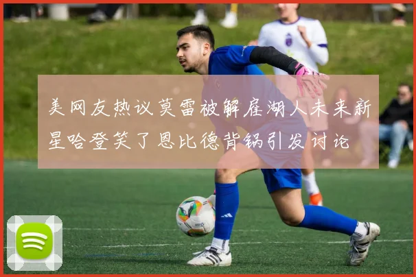 美网友热议莫雷被解雇湖人未来新星哈登笑了恩比德背锅引发讨论