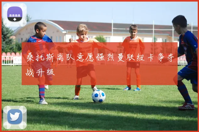 桑托斯离队意愿强烈曼联纽卡争夺战升级