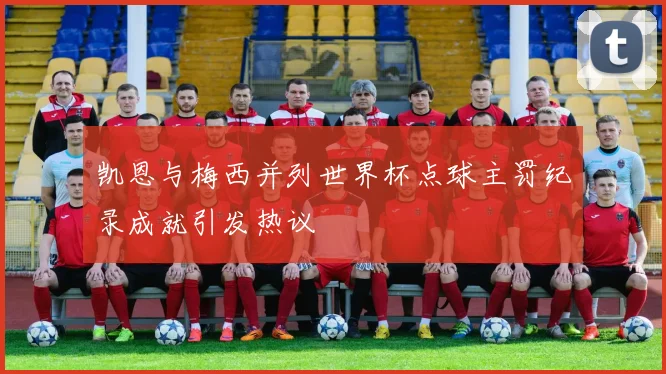 凯恩与梅西并列世界杯点球主罚纪录成就引发热议