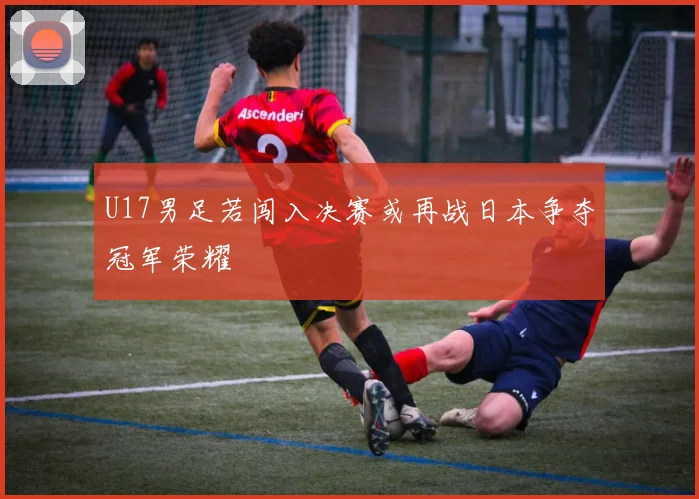 U17男足若闯入决赛或再战日本争夺冠军荣耀
