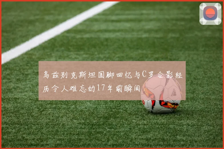 乌兹别克斯坦国脚回忆与C罗合影经历令人难忘的17年前瞬间