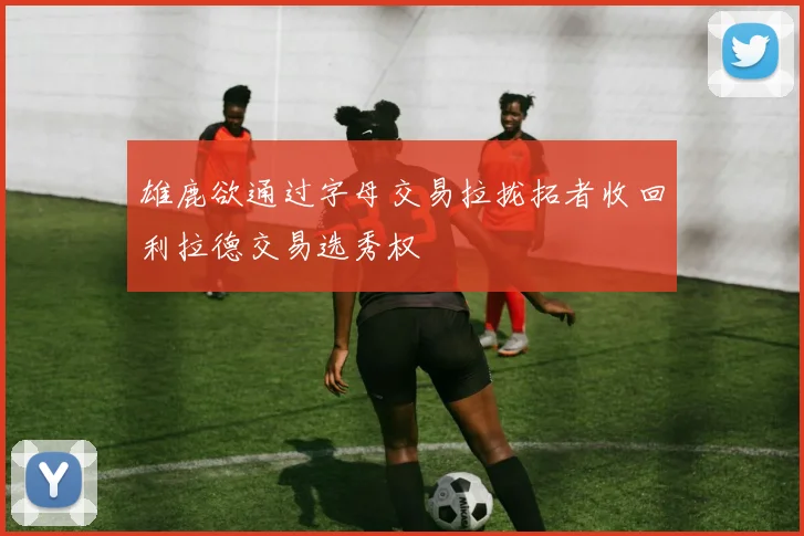 雄鹿欲通过字母交易拉拢拓者收回利拉德交易选秀权